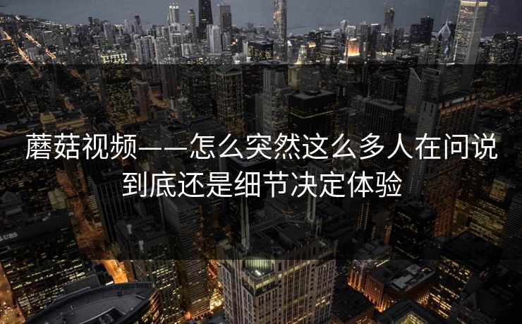 蘑菇视频——怎么突然这么多人在问说到底还是细节决定体验