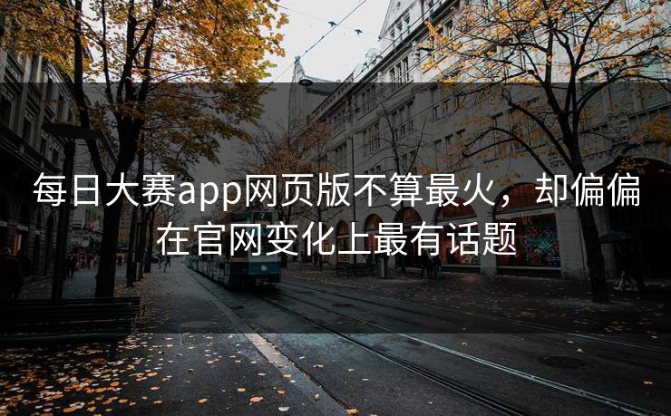 每日大赛app网页版不算最火,却偏偏在官网变化上最有话题 每日大赛app网页版不算最火,却偏偏在官网变化上最有话题