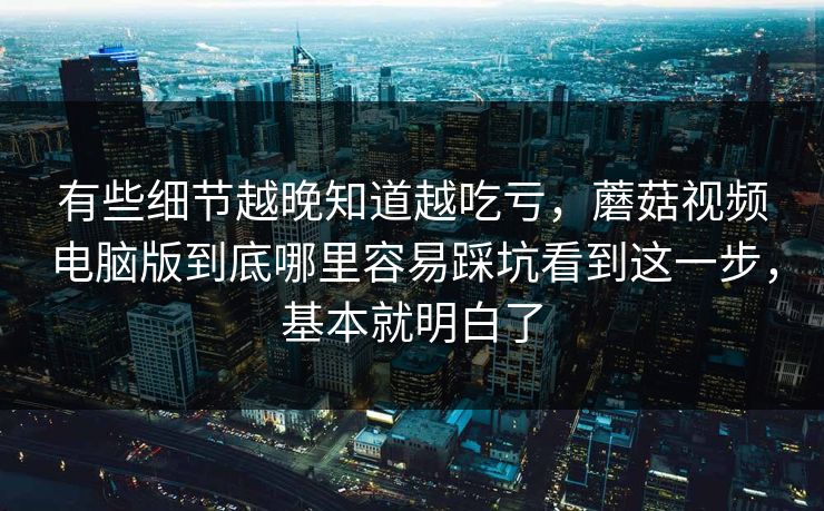 有些细节越晚知道越吃亏，蘑菇视频电脑版到底哪里容易踩坑看到这一步，基本就明白了