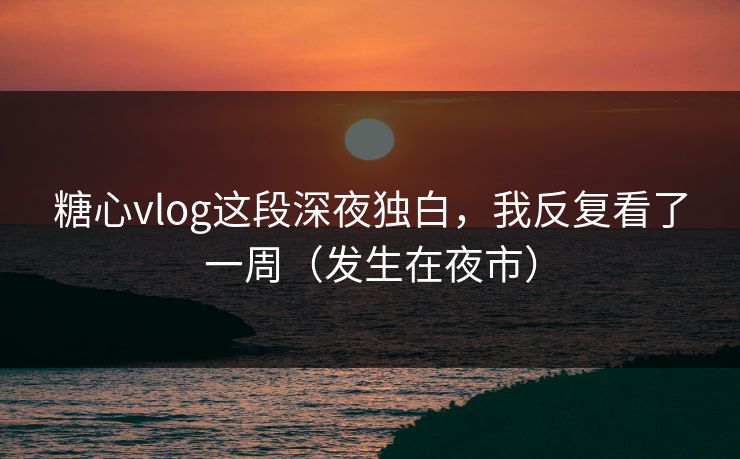 糖心vlog这段深夜独白，我反复看了一周（发生在夜市）
