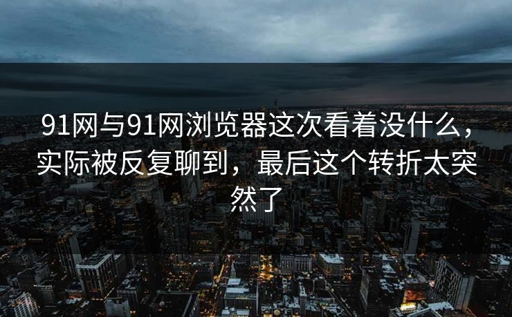 91网与91网浏览器这次看着没什么，实际被反复聊到，最后这个转折太突然了