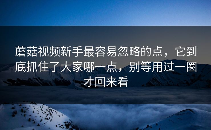 蘑菇视频新手最容易忽略的点，它到底抓住了大家哪一点，别等用过一圈才回来看