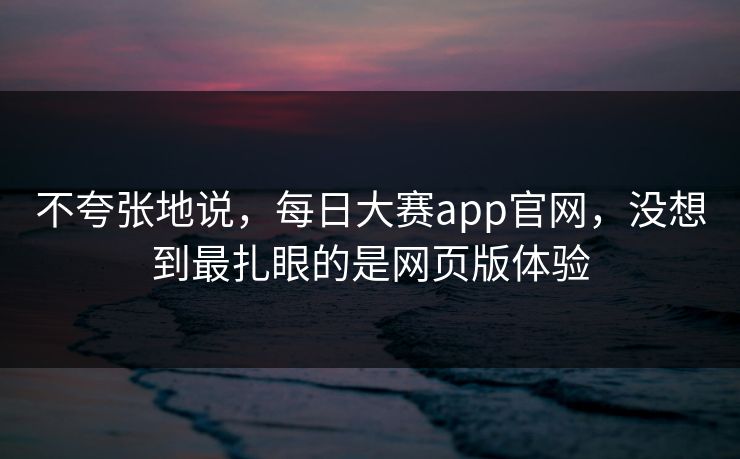 不夸张地说，每日大赛app官网，没想到最扎眼的是网页版体验