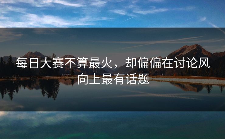 每日大赛不算最火，却偏偏在讨论风向上最有话题
