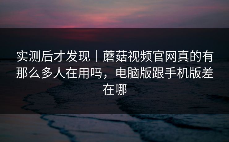 实测后才发现｜蘑菇视频官网真的有那么多人在用吗，电脑版跟手机版差在哪