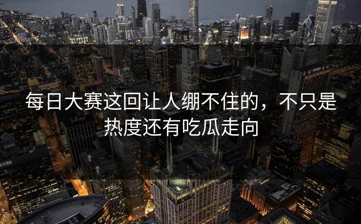 每日大赛这回让人绷不住的，不只是热度还有吃瓜走向