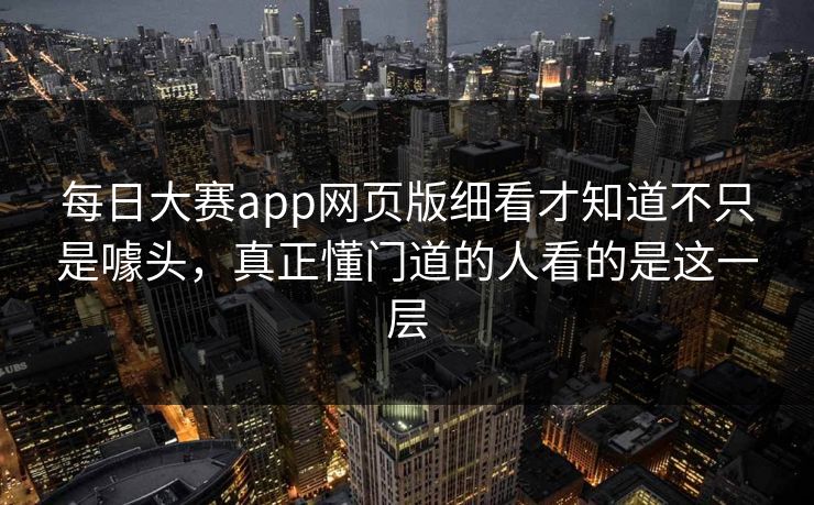 每日大赛app网页版细看才知道不只是噱头，真正懂门道的人看的是这一层