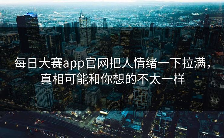 每日大赛app官网把人情绪一下拉满，真相可能和你想的不太一样