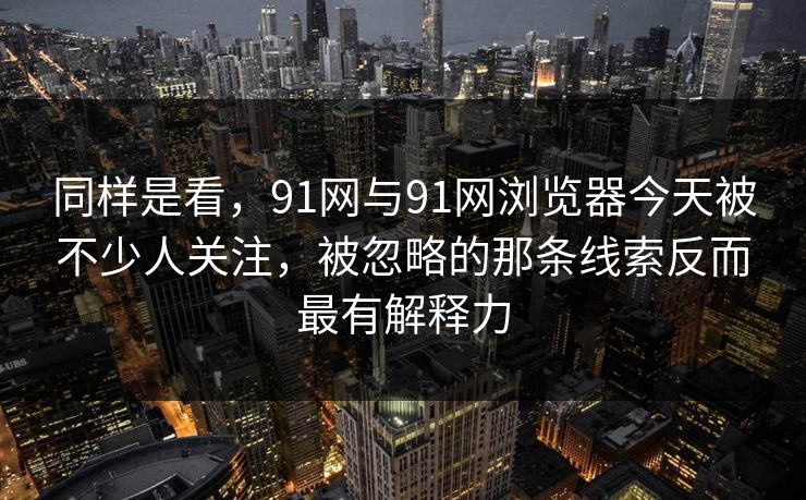 同样是看，91网与91网浏览器今天被不少人关注，被忽略的那条线索反而最有解释力