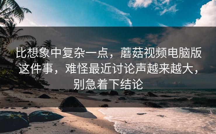 比想象中复杂一点，蘑菇视频电脑版这件事，难怪最近讨论声越来越大，别急着下结论