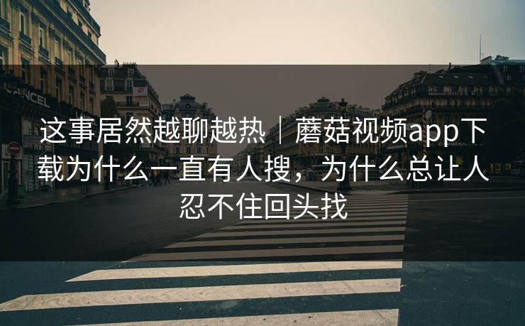 这事居然越聊越热｜蘑菇视频app下载为什么一直有人搜，为什么总让人忍不住回头找