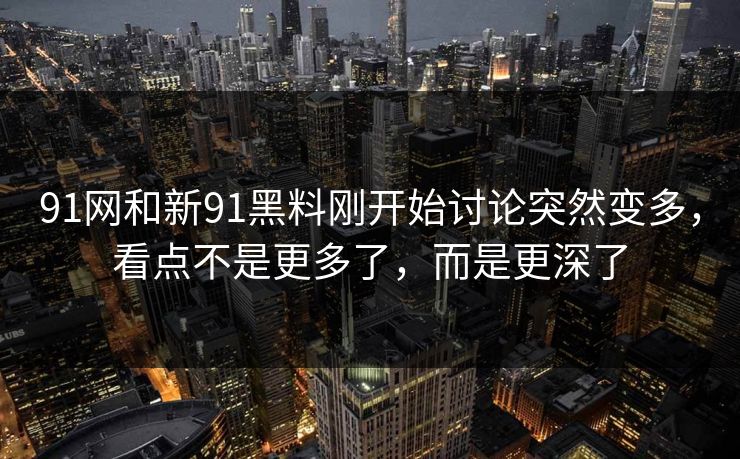 91网和新91黑料刚开始讨论突然变多，看点不是更多了，而是更深了