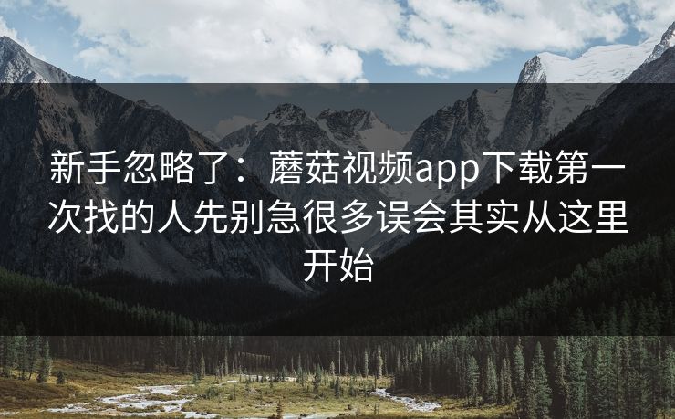 新手忽略了：蘑菇视频app下载第一次找的人先别急很多误会其实从这里开始
