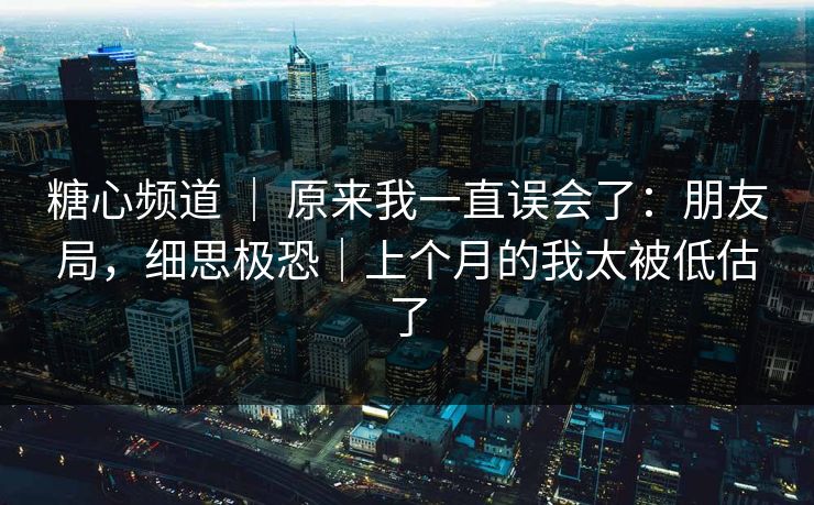 糖心频道 ｜ 原来我一直误会了：朋友局，细思极恐｜上个月的我太被低估了