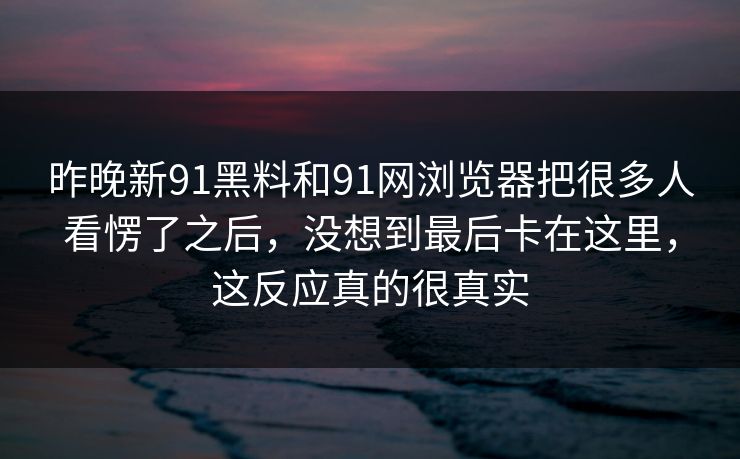 昨晚新91黑料和91网浏览器把很多人看愣了之后，没想到最后卡在这里，这反应真的很真实