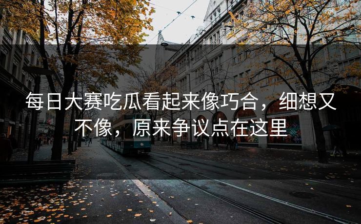 每日大赛吃瓜看起来像巧合，细想又不像，原来争议点在这里