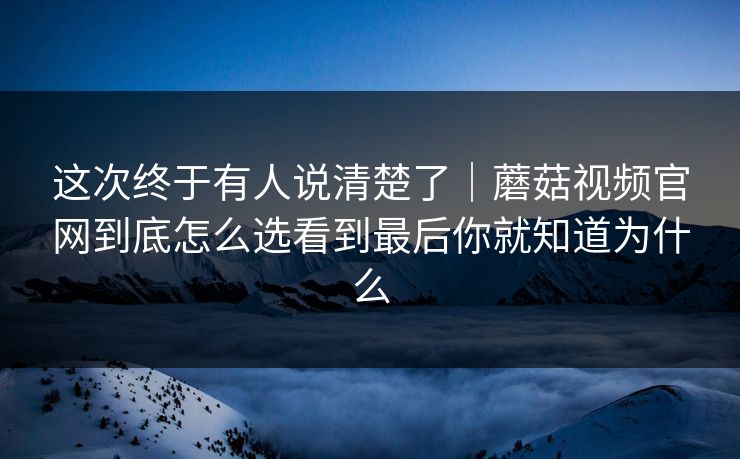 这次终于有人说清楚了｜蘑菇视频官网到底怎么选看到最后你就知道为什么