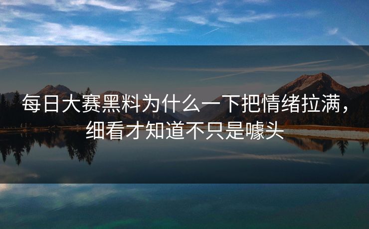 每日大赛黑料为什么一下把情绪拉满，细看才知道不只是噱头