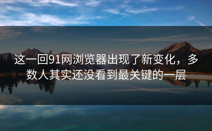 这一回91网浏览器出现了新变化，多数人其实还没看到最关键的一层