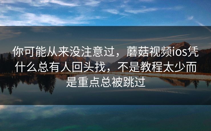 你可能从来没注意过，蘑菇视频ios凭什么总有人回头找，不是教程太少而是重点总被跳过