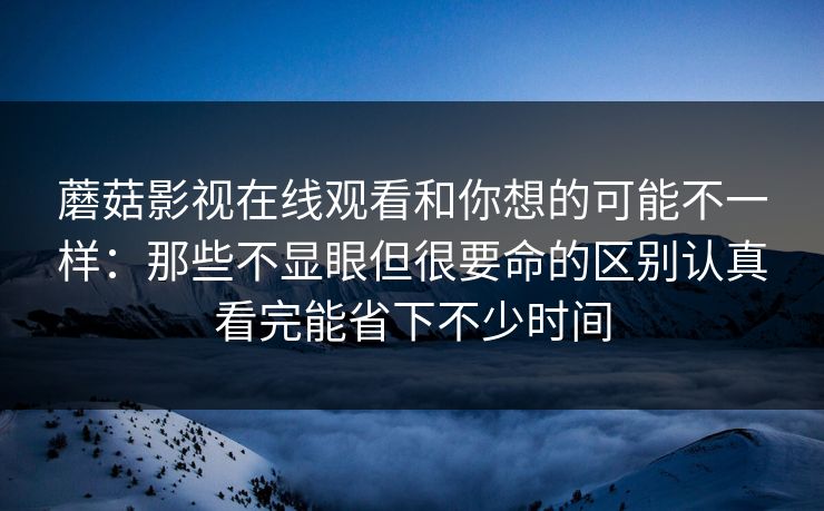 蘑菇影视在线观看和你想的可能不一样：那些不显眼但很要命的区别认真看完能省下不少时间