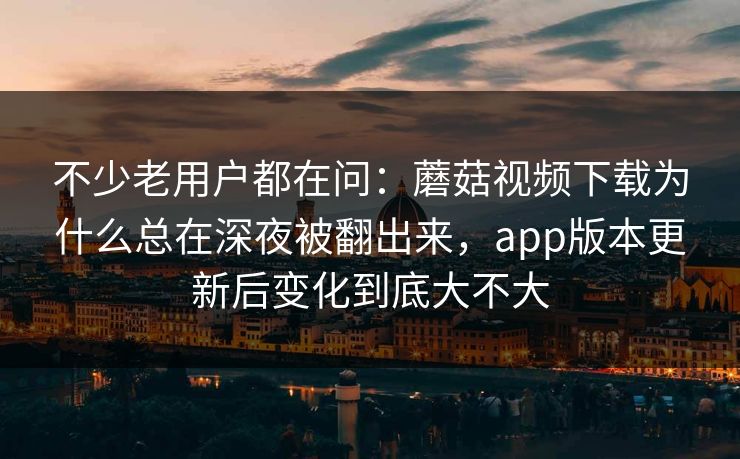 不少老用户都在问：蘑菇视频下载为什么总在深夜被翻出来，app版本更新后变化到底大不大