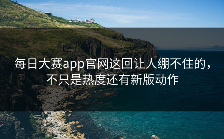 每日大赛app官网这回让人绷不住的，不只是热度还有新版动作
