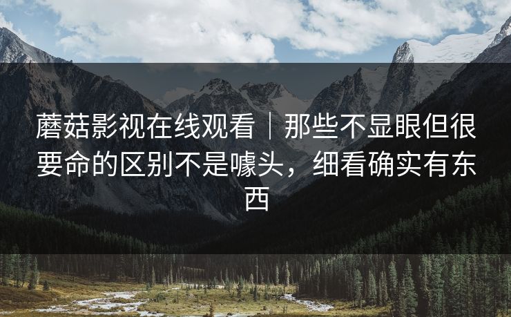 蘑菇影视在线观看｜那些不显眼但很要命的区别不是噱头，细看确实有东西