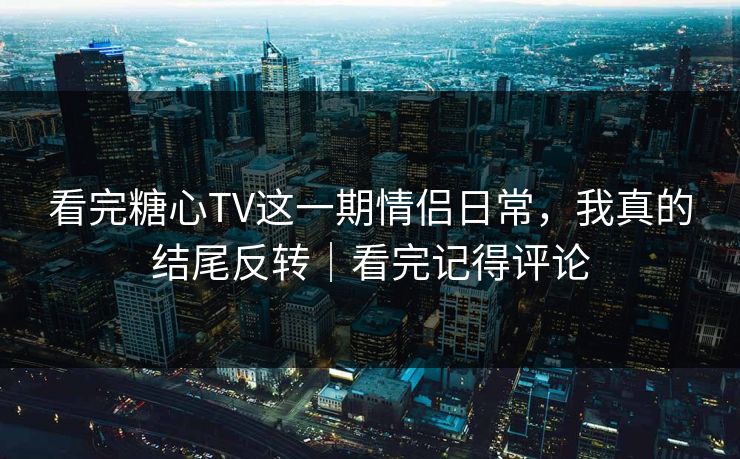 看完糖心TV这一期情侣日常，我真的结尾反转｜看完记得评论