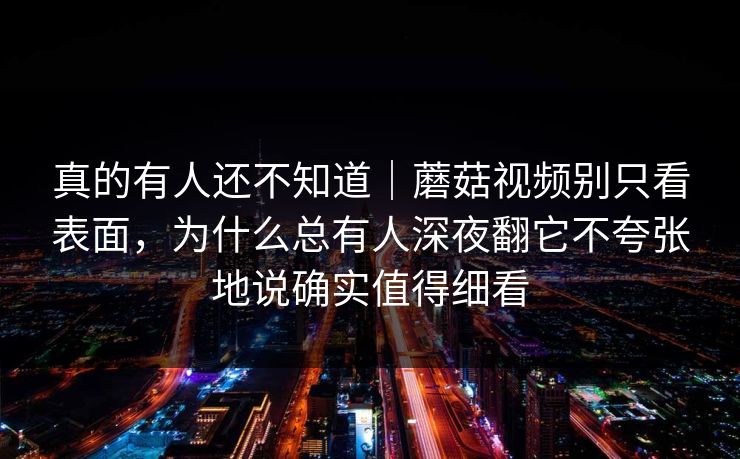 真的有人还不知道｜蘑菇视频别只看表面，为什么总有人深夜翻它不夸张地说确实值得细看