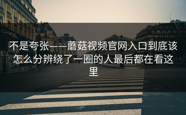 不是夸张——蘑菇视频官网入口到底该怎么分辨绕了一圈的人最后都在看这里