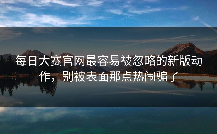 每日大赛官网最容易被忽略的新版动作，别被表面那点热闹骗了