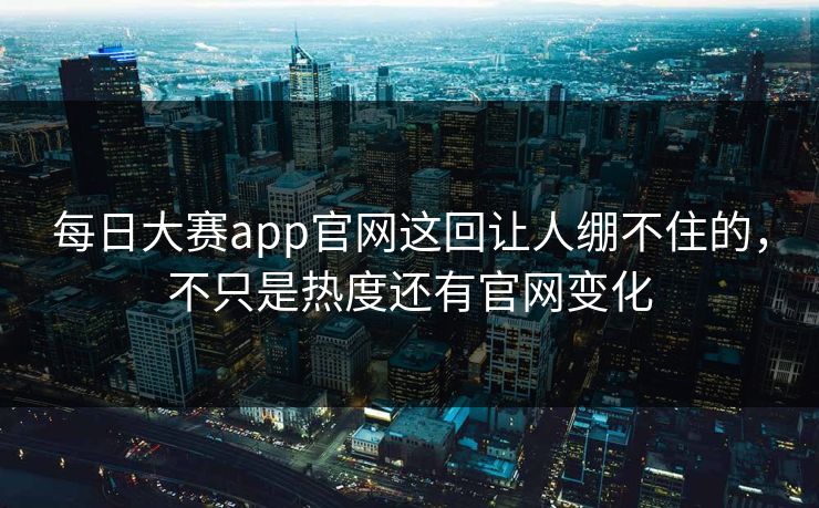 每日大赛app官网这回让人绷不住的，不只是热度还有官网变化