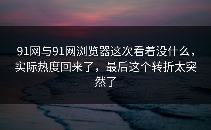 91网与91网浏览器这次看着没什么，实际热度回来了，最后这个转折太突然了