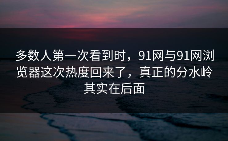 多数人第一次看到时，91网与91网浏览器这次热度回来了，真正的分水岭其实在后面