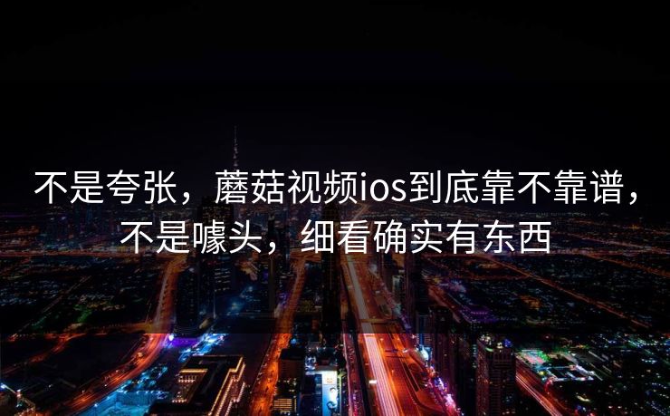 不是夸张，蘑菇视频ios到底靠不靠谱，不是噱头，细看确实有东西