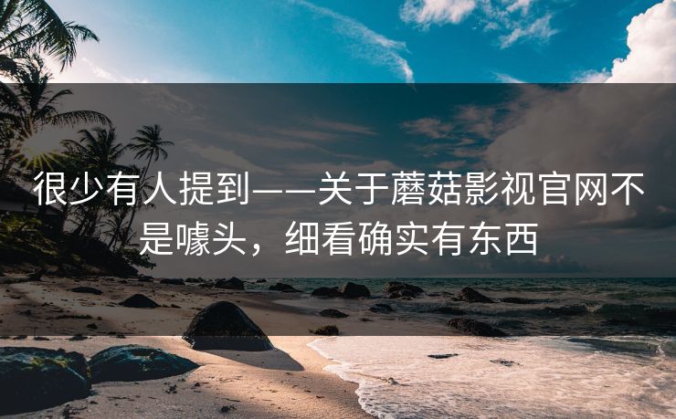 很少有人提到——关于蘑菇影视官网不是噱头，细看确实有东西