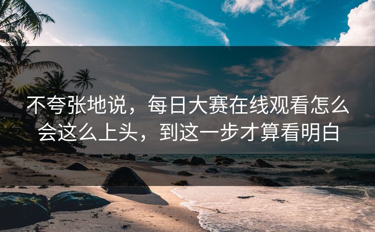 不夸张地说，每日大赛在线观看怎么会这么上头，到这一步才算看明白