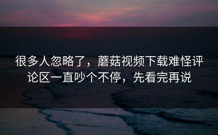 很多人忽略了，蘑菇视频下载难怪评论区一直吵个不停，先看完再说