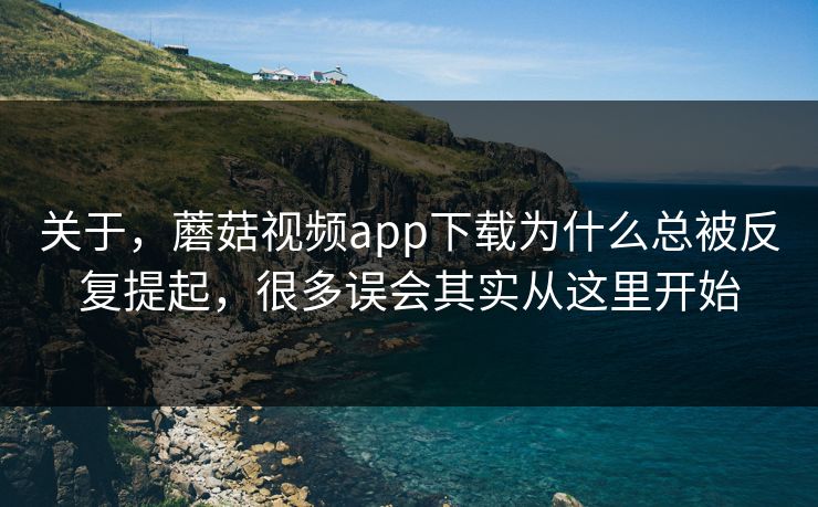 关于，蘑菇视频app下载为什么总被反复提起，很多误会其实从这里开始