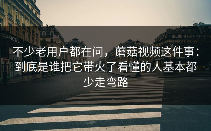 不少老用户都在问，蘑菇视频这件事：到底是谁把它带火了看懂的人基本都少走弯路