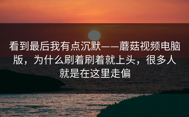 看到最后我有点沉默——蘑菇视频电脑版，为什么刷着刷着就上头，很多人就是在这里走偏