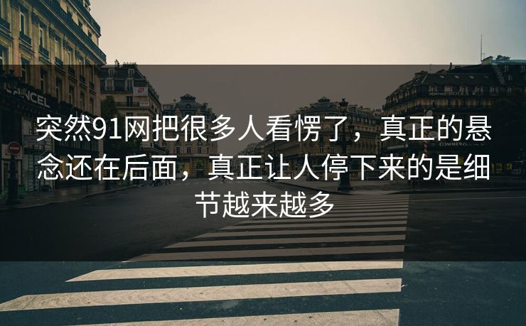 突然91网把很多人看愣了，真正的悬念还在后面，真正让人停下来的是细节越来越多