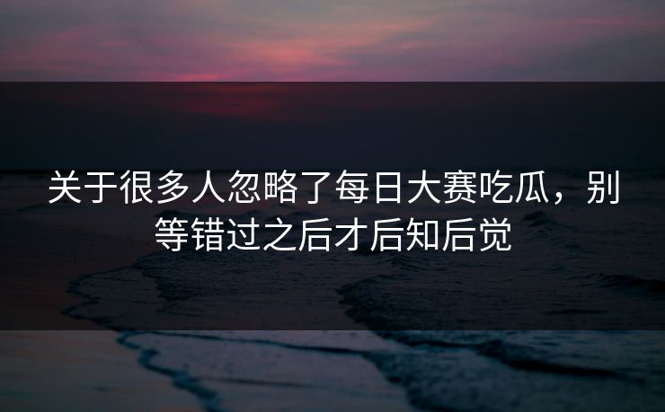 关于很多人忽略了每日大赛吃瓜，别等错过之后才后知后觉
