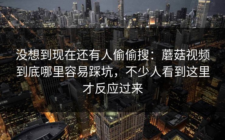 没想到现在还有人偷偷搜：蘑菇视频到底哪里容易踩坑，不少人看到这里才反应过来