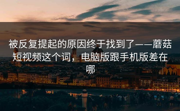 被反复提起的原因终于找到了——蘑菇短视频这个词，电脑版跟手机版差在哪