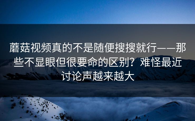 蘑菇视频真的不是随便搜搜就行——那些不显眼但很要命的区别？难怪最近讨论声越来越大