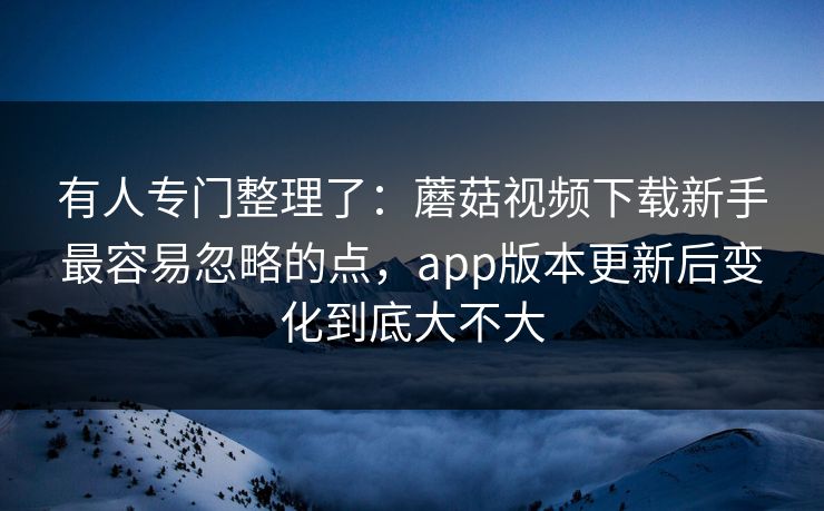 有人专门整理了：蘑菇视频下载新手最容易忽略的点，app版本更新后变化到底大不大