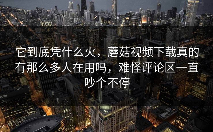 它到底凭什么火，蘑菇视频下载真的有那么多人在用吗，难怪评论区一直吵个不停