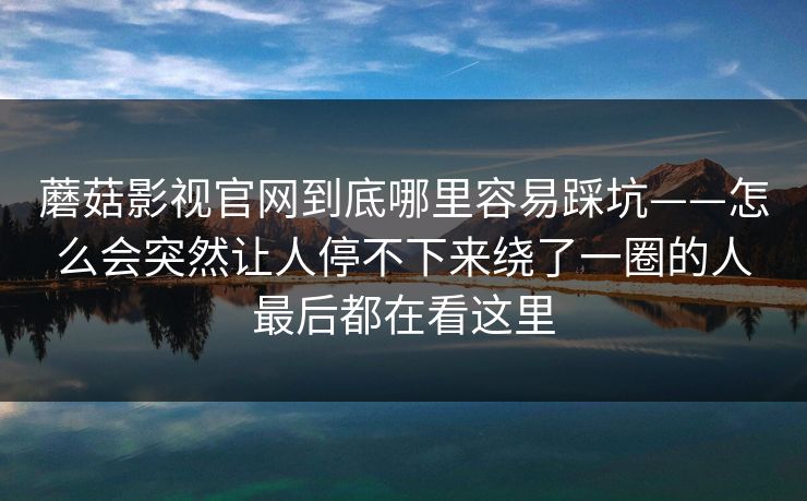 蘑菇影视官网到底哪里容易踩坑——怎么会突然让人停不下来绕了一圈的人最后都在看这里